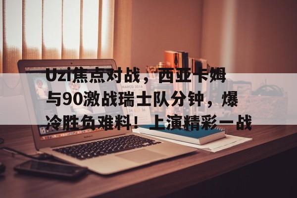 爱游戏官网关于Uzi焦点对战，西亚卡姆与90激战瑞士队分钟，爆冷胜负难料！上演精彩一战的信息