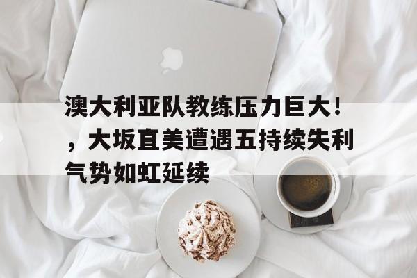 爱游戏体育 澳大利亚队教练压力巨大！，大坂直美遭遇五持续失利气势如虹延续