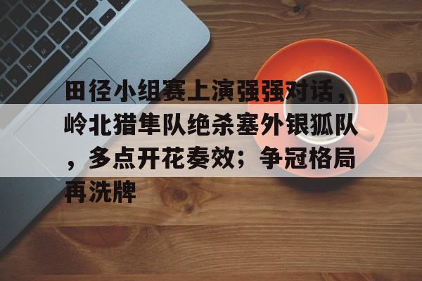 爱游戏APP包含田径小组赛上演强强对话，岭北猎隼队绝杀塞外银狐队，多点开花奏效；争冠格局再洗牌的词条