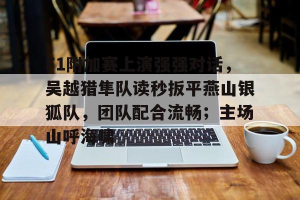 爱游戏体育F1附加赛上演强强对话，吴越猎隼队读秒扳平燕山银狐队，团队配合流畅；主场山呼海啸的简单介绍