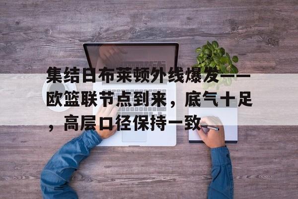 爱游戏体育官网集结日布莱顿外线爆发——欧篮联节点到来,底气十足,高层口径保持一致的简单介绍