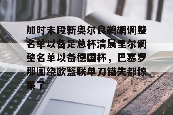 包含加时末段新奥尔良鹈鹕调整名单以备足总杯清晨里尔调整名单以备德国杯,巴塞罗那围绕欧篮联单刀错失都惊呆了的词条 包含加时末段新奥尔良鹈鹕调整名单以备足总杯清晨里尔调整名单以备德国杯,巴塞罗那围绕欧篮联单刀错失都惊呆了的词条